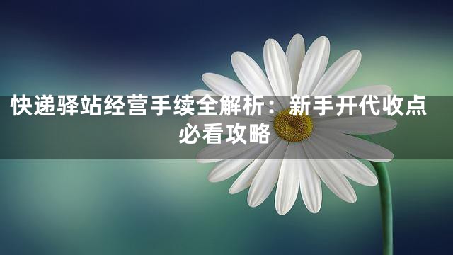 快递驿站经营手续全解析：新手开代收点必看攻略