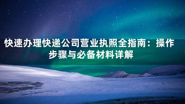 快速办理快递公司营业执照全指南：操作步骤与必备材料详解
