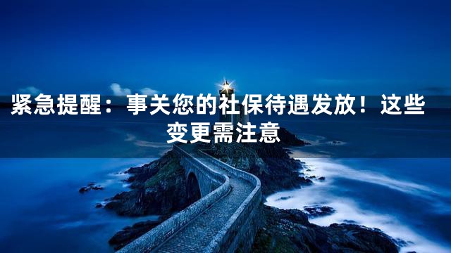 紧急提醒：事关您的社保待遇发放！这些变更需注意