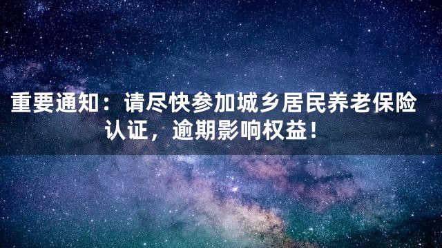 重要通知：请尽快参加城乡居民养老保险认证，逾期影响权益！