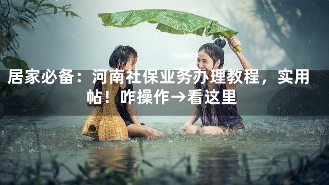 居家必备：河南社保业务办理教程，实用帖！咋操作→看这里