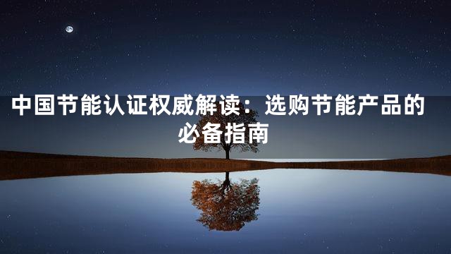 中国节能认证权威解读：选购节能产品的必备指南