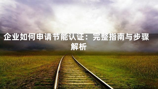 企业如何申请节能认证：完整指南与步骤解析