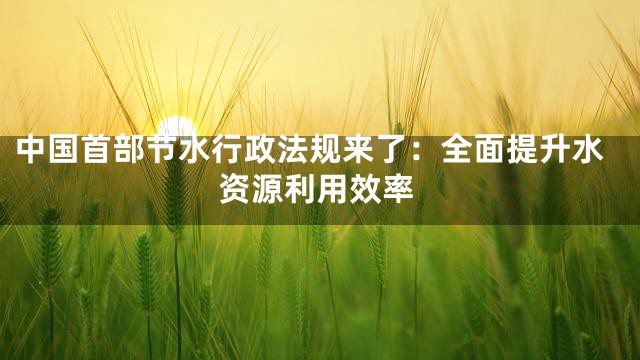 中国首部节水行政法规来了：全面提升水资源利用效率