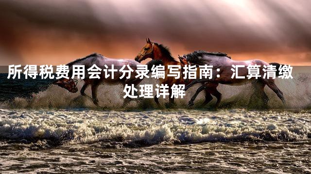 所得税费用会计分录编写指南：汇算清缴处理详解