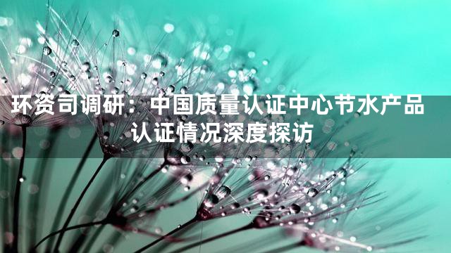 环资司调研：中国质量认证中心节水产品认证情况深度探访