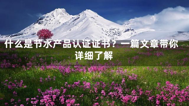 什么是节水产品认证证书？一篇文章带你详细了解