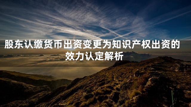 股东认缴货币出资变更为知识产权出资的效力认定解析