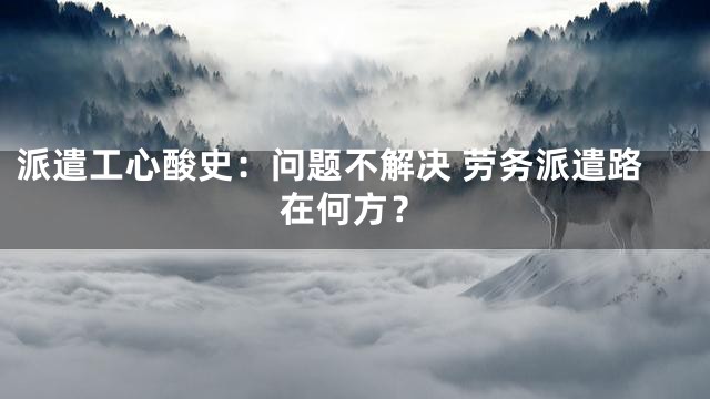 派遣工心酸史：问题不解决 劳务派遣路在何方？