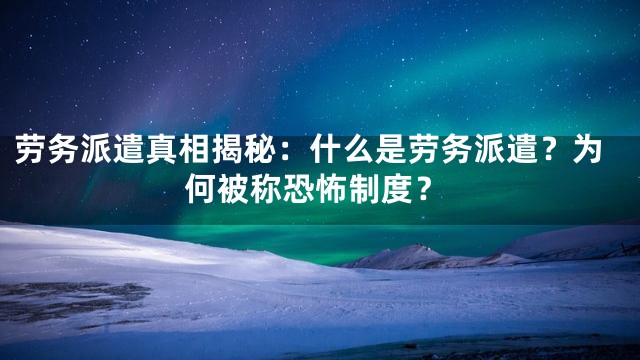 劳务派遣真相揭秘：什么是劳务派遣？为何被称恐怖制度？