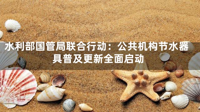 水利部国管局联合行动：公共机构节水器具普及更新全面启动