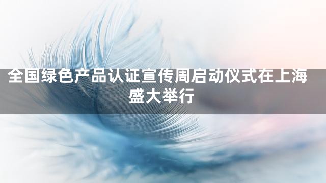 全国绿色产品认证宣传周启动仪式在上海盛大举行