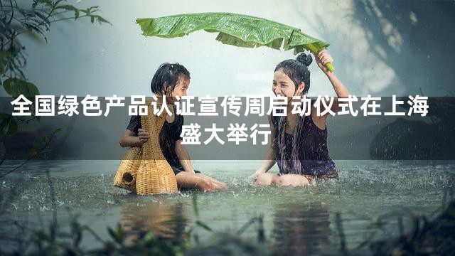 全国绿色产品认证宣传周启动仪式在上海盛大举行