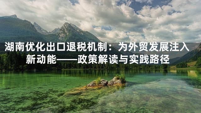 湖南优化出口退税机制：为外贸发展注入新动能——政策解读与实践路径