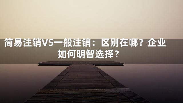 简易注销VS一般注销：区别在哪？企业如何明智选择？
