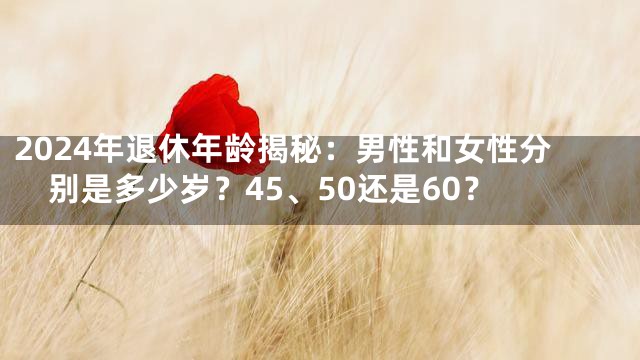 2024年退休年龄揭秘：男性和女性分别是多少岁？45、50还是60？