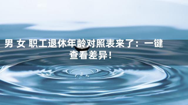 男 女 职工退休年龄对照表来了：一键查看差异！