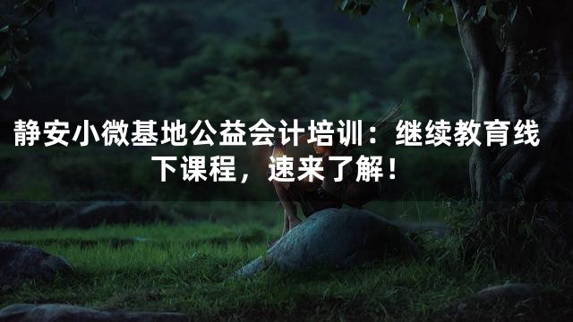 静安小微基地公益会计培训：继续教育线下课程，速来了解！