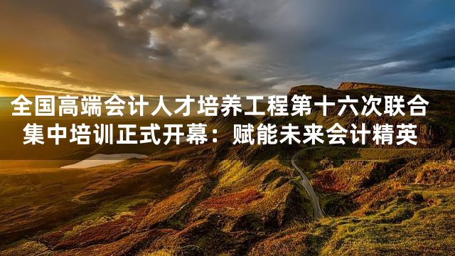 全国高端会计人才培养工程第十六次联合集中培训正式开幕：赋能未来会计精英