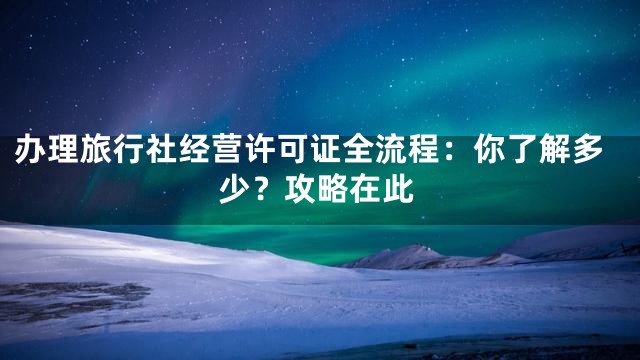 办理旅行社经营许可证全流程：你了解多少？攻略在此