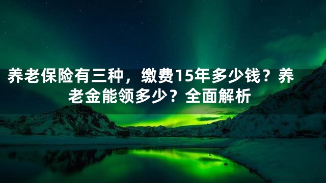 养老保险有三种，缴费15年多少钱？养老金能领多少？全面解析