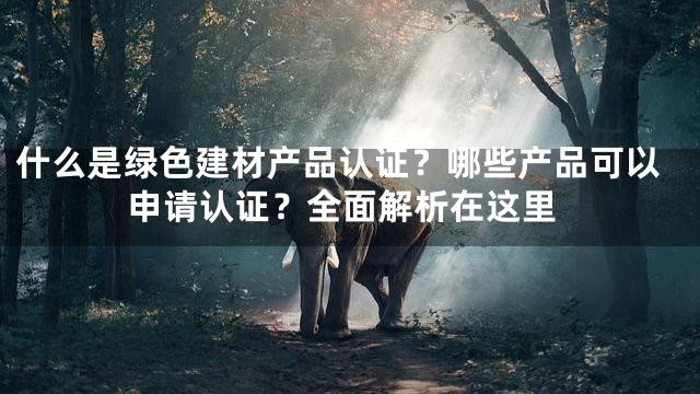 什么是绿色建材产品认证？哪些产品可以申请认证？全面解析在这里