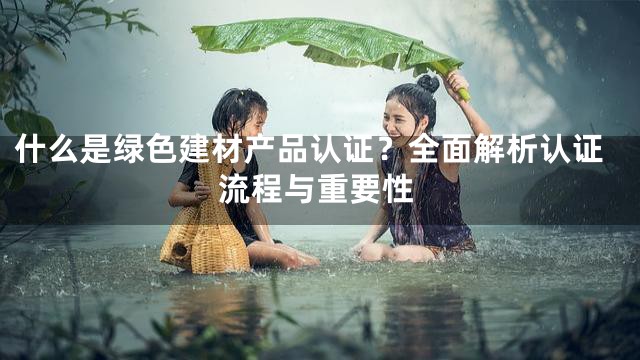 什么是绿色建材产品认证？全面解析认证流程与重要性
