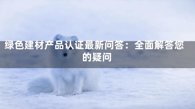 绿色建材产品认证最新问答：全面解答您的疑问