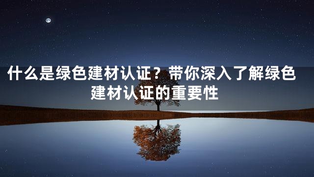 什么是绿色建材认证？带你深入了解绿色建材认证的重要性