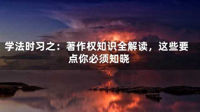 学法时习之：著作权知识全解读，这些要点你必须知晓