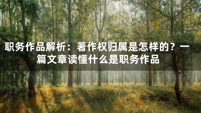 职务作品解析：著作权归属是怎样的？一篇文章读懂什么是职务作品