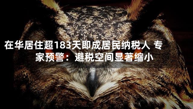 在华居住超183天即成居民纳税人 专家预警：避税空间显著缩小