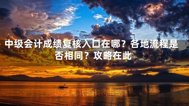 中级会计成绩复核入口在哪？各地流程是否相同？攻略在此