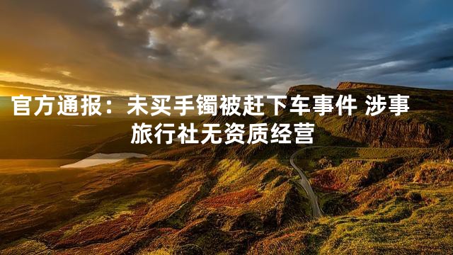 官方通报：未买手镯被赶下车事件 涉事旅行社无资质经营