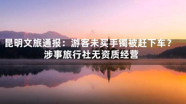 昆明文旅通报：游客未买手镯被赶下车？涉事旅行社无资质经营