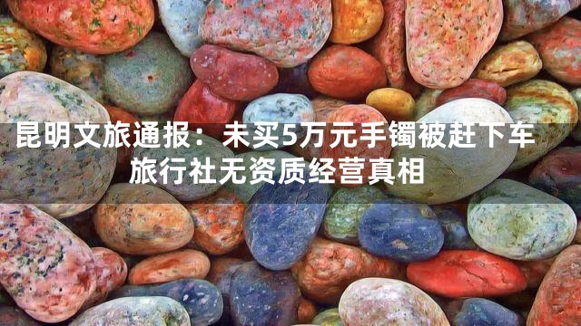 昆明文旅通报：未买5万元手镯被赶下车 旅行社无资质经营真相