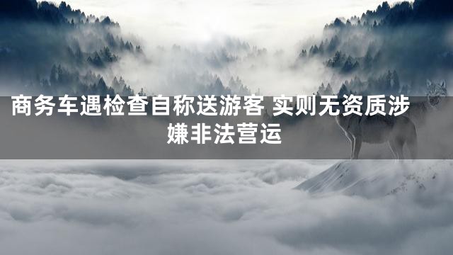商务车遇检查自称送游客 实则无资质涉嫌非法营运