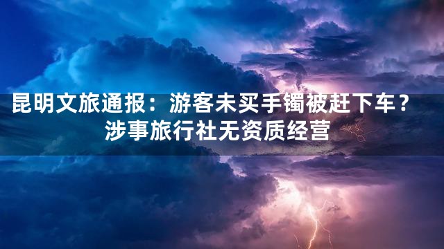 昆明文旅通报：游客未买手镯被赶下车？涉事旅行社无资质经营
