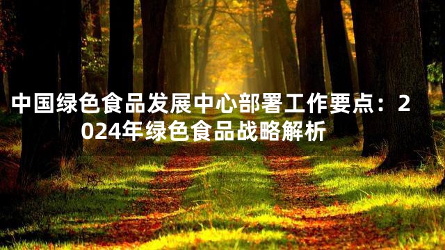 中国绿色食品发展中心部署工作要点：2024年绿色食品战略解析