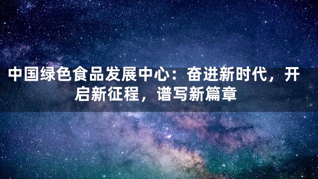 中国绿色食品发展中心：奋进新时代，开启新征程，谱写新篇章