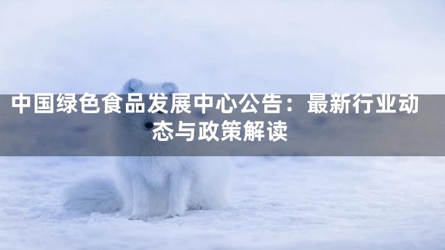 中国绿色食品发展中心公告：最新行业动态与政策解读
