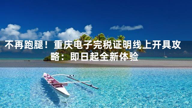 不再跑腿！重庆电子完税证明线上开具攻略：即日起全新体验