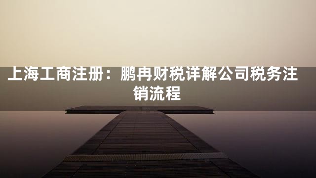 上海工商注册：鹏冉财税详解公司税务注销流程
