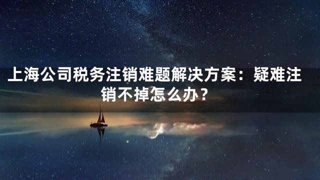 上海公司税务注销难题解决方案：疑难注销不掉怎么办？