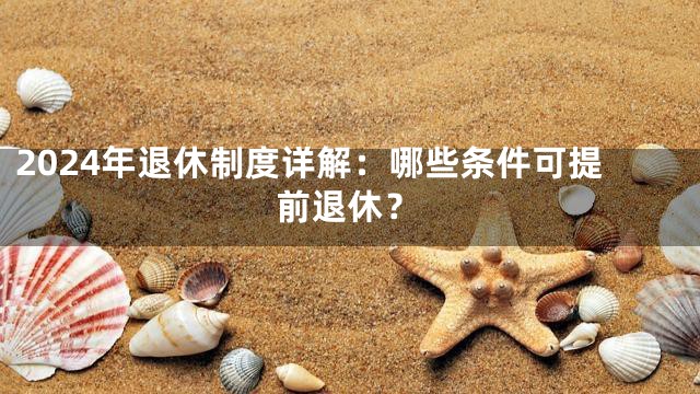 2024年退休制度详解：哪些条件可提前退休？