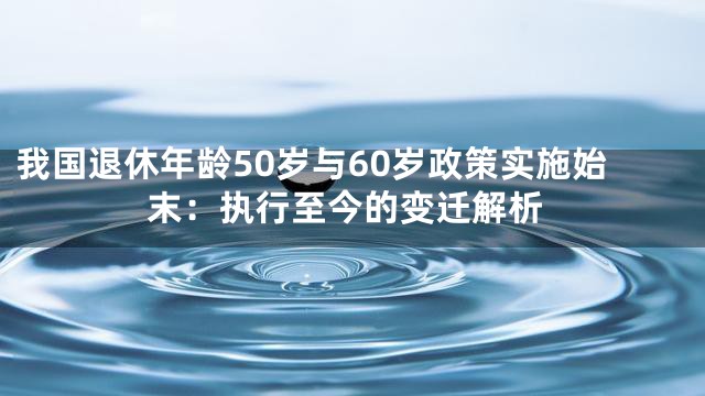 我国退休年龄50岁与60岁政策实施始末：执行至今的变迁解析