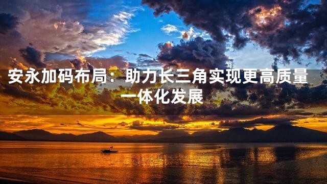 安永加码布局：助力长三角实现更高质量一体化发展