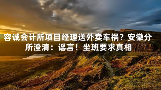容诚会计所项目经理送外卖车祸？安徽分所澄清：谣言！坐班要求真相