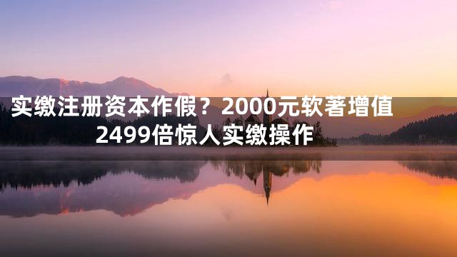 实缴注册资本作假？2000元软著增值2499倍惊人实缴操作