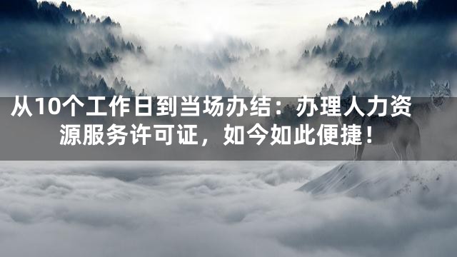从10个工作日到当场办结：办理人力资源服务许可证，如今如此便捷！